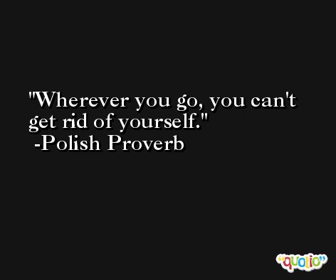Wherever you go, you can't get rid of yourself. -Polish Proverb