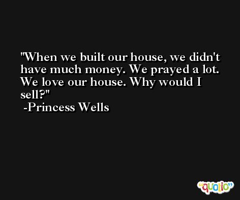 When we built our house, we didn't have much money. We prayed a lot. We love our house. Why would I sell? -Princess Wells