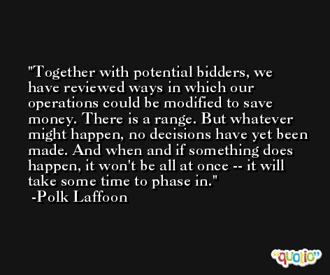 Together with potential bidders, we have reviewed ways in which our operations could be modified to save money. There is a range. But whatever might happen, no decisions have yet been made. And when and if something does happen, it won't be all at once -- it will take some time to phase in. -Polk Laffoon