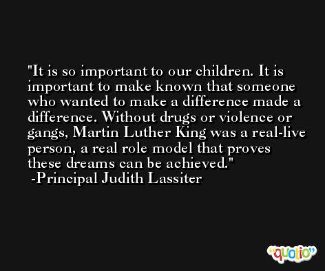 It is so important to our children. It is important to make known that someone who wanted to make a difference made a difference. Without drugs or violence or gangs, Martin Luther King was a real-live person, a real role model that proves these dreams can be achieved. -Principal Judith Lassiter
