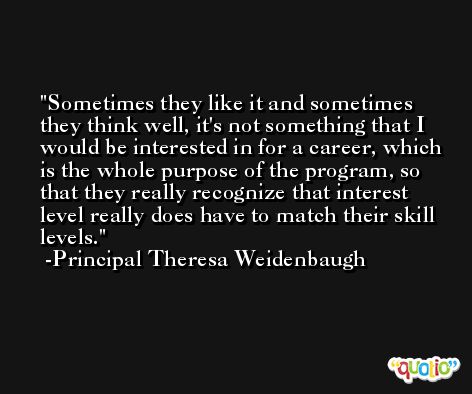 Sometimes they like it and sometimes they think well, it's not something that I would be interested in for a career, which is the whole purpose of the program, so that they really recognize that interest level really does have to match their skill levels. -Principal Theresa Weidenbaugh