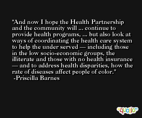And now I hope the Health Partnership and the community will ... continue to provide health programs, ... but also look at ways of coordinating the health care system to help the under served — including those in the low socio-economic groups, the illiterate and those with no health insurance — and to address health disparities, how the rate of diseases affect people of color. -Priscilla Barnes