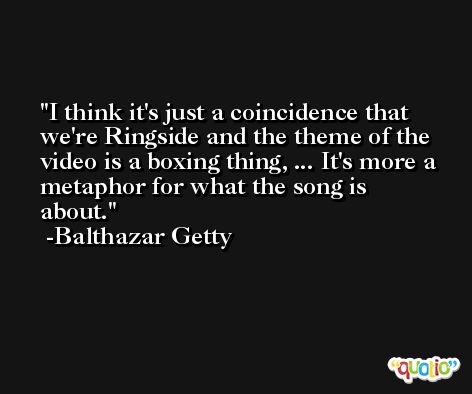 I think it's just a coincidence that we're Ringside and the theme of the video is a boxing thing, ... It's more a metaphor for what the song is about. -Balthazar Getty