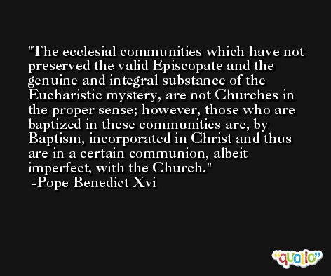 The ecclesial communities which have not preserved the valid Episcopate and the genuine and integral substance of the Eucharistic mystery, are not Churches in the proper sense; however, those who are baptized in these communities are, by Baptism, incorporated in Christ and thus are in a certain communion, albeit imperfect, with the Church. -Pope Benedict Xvi