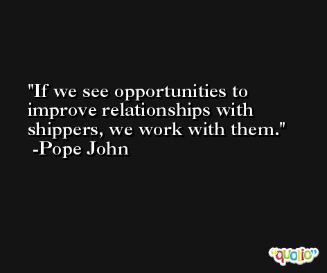 If we see opportunities to improve relationships with shippers, we work with them. -Pope John