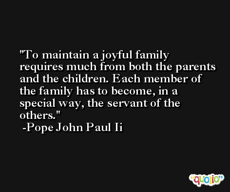 To maintain a joyful family requires much from both the parents and the children. Each member of the family has to become, in a special way, the servant of the others. -Pope John Paul Ii