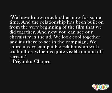 We have known each other now for some time. And the relationship has been built on from the very beginning of the film that we did together. And now you can see our chemistry in the ad. We look cool together and it's there to see in the campaign, We share a very compatible relationship with each other, which is quite visible on and off screen. -Priyanka Chopra