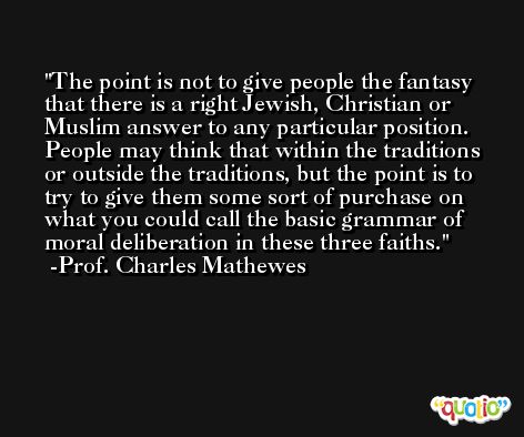 The point is not to give people the fantasy that there is a right Jewish, Christian or Muslim answer to any particular position. People may think that within the traditions or outside the traditions, but the point is to try to give them some sort of purchase on what you could call the basic grammar of moral deliberation in these three faiths. -Prof. Charles Mathewes