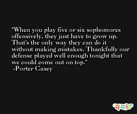 When you play five or six sophomores offensively, they just have to grow up. That's the only way they can do it without making mistakes. Thankfully our defense played well enough tonight that we could come out on top. -Porter Casey