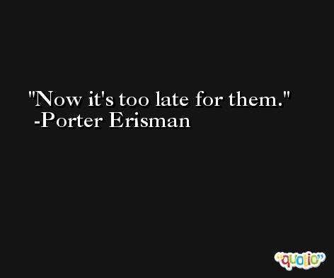 Now it's too late for them. -Porter Erisman