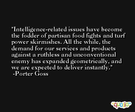 Intelligence-related issues have become the fodder of partisan food fights and turf power skirmishes. All the while, the demand for our services and products against a ruthless and unconventional enemy has expanded geometrically, and we are expected to deliver instantly. -Porter Goss