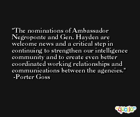 The nominations of Ambassador Negroponte and Gen. Hayden are welcome news and a critical step in continuing to strengthen our intelligence community and to create even better coordinated working relationships and communications between the agencies. -Porter Goss