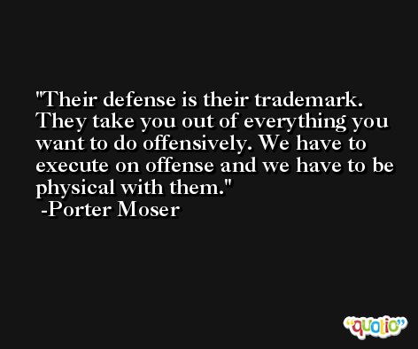 Their defense is their trademark. They take you out of everything you want to do offensively. We have to execute on offense and we have to be physical with them. -Porter Moser