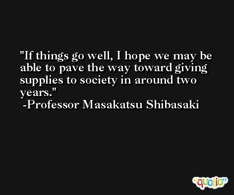 If things go well, I hope we may be able to pave the way toward giving supplies to society in around two years. -Professor Masakatsu Shibasaki