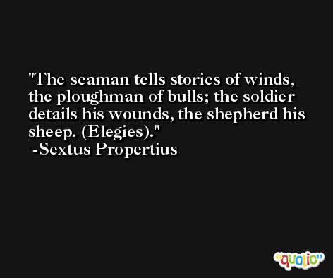 The seaman tells stories of winds, the ploughman of bulls; the soldier details his wounds, the shepherd his sheep. (Elegies). -Sextus Propertius