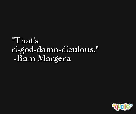 That's ri-god-damn-diculous. -Bam Margera