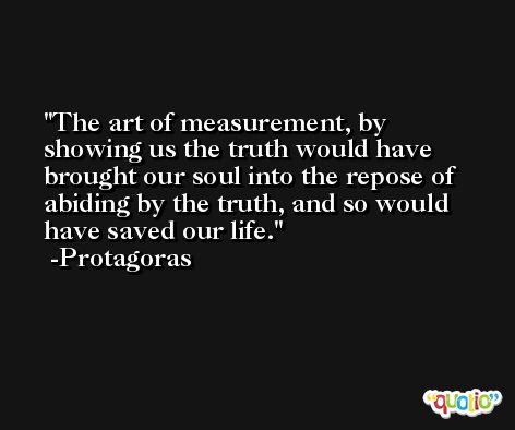 The art of measurement, by showing us the truth would have brought our soul into the repose of abiding by the truth, and so would have saved our life. -Protagoras