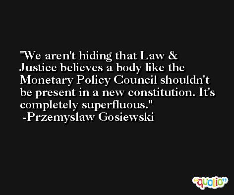 We aren't hiding that Law & Justice believes a body like the Monetary Policy Council shouldn't be present in a new constitution. It's completely superfluous. -Przemyslaw Gosiewski