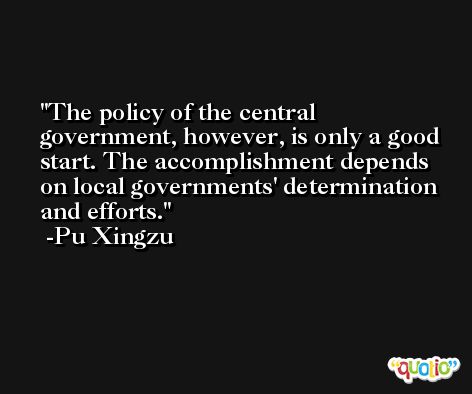 The policy of the central government, however, is only a good start. The accomplishment depends on local governments' determination and efforts. -Pu Xingzu