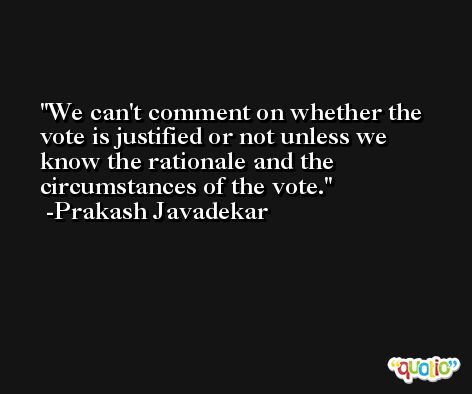 We can't comment on whether the vote is justified or not unless we know the rationale and the circumstances of the vote. -Prakash Javadekar