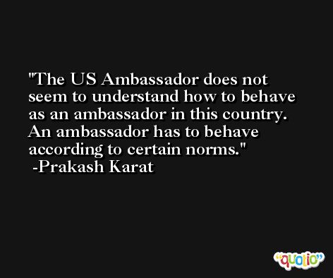 The US Ambassador does not seem to understand how to behave as an ambassador in this country. An ambassador has to behave according to certain norms. -Prakash Karat