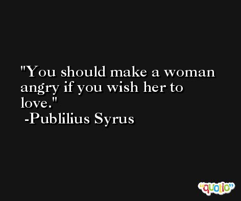 You should make a woman angry if you wish her to love. -Publilius Syrus