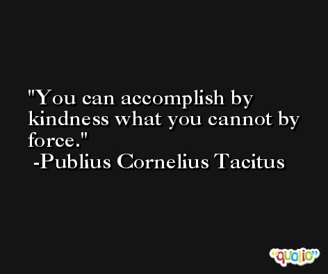 You can accomplish by kindness what you cannot by force. -Publius Cornelius Tacitus