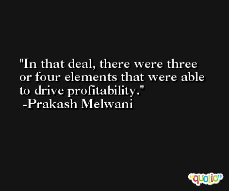 In that deal, there were three or four elements that were able to drive profitability. -Prakash Melwani