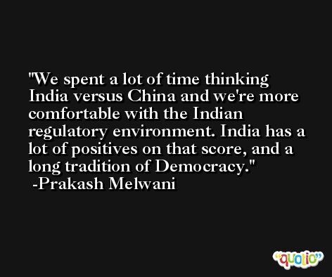 We spent a lot of time thinking India versus China and we're more comfortable with the Indian regulatory environment. India has a lot of positives on that score, and a long tradition of Democracy. -Prakash Melwani