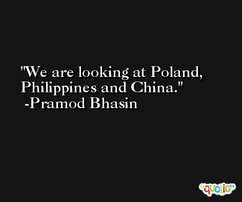 We are looking at Poland, Philippines and China. -Pramod Bhasin