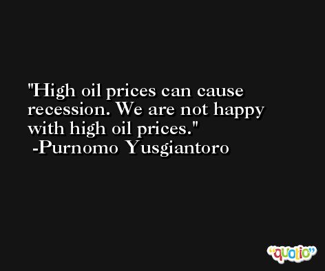 High oil prices can cause recession. We are not happy with high oil prices. -Purnomo Yusgiantoro