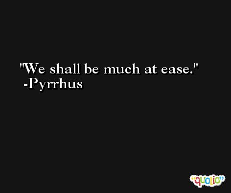 We shall be much at ease. -Pyrrhus