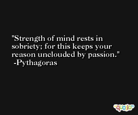Strength of mind rests in sobriety; for this keeps your reason unclouded by passion. -Pythagoras