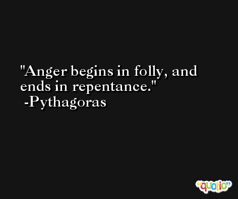 Anger begins in folly, and ends in repentance. -Pythagoras