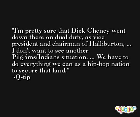 I'm pretty sure that Dick Cheney went down there on dual duty, as vice president and chairman of Halliburton, ... I don't want to see another Pilgrims/Indians situation. ... We have to do everything we can as a hip-hop nation to secure that land. -Q-tip