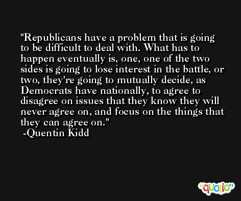 Republicans have a problem that is going to be difficult to deal with. What has to happen eventually is, one, one of the two sides is going to lose interest in the battle, or two, they're going to mutually decide, as Democrats have nationally, to agree to disagree on issues that they know they will never agree on, and focus on the things that they can agree on. -Quentin Kidd