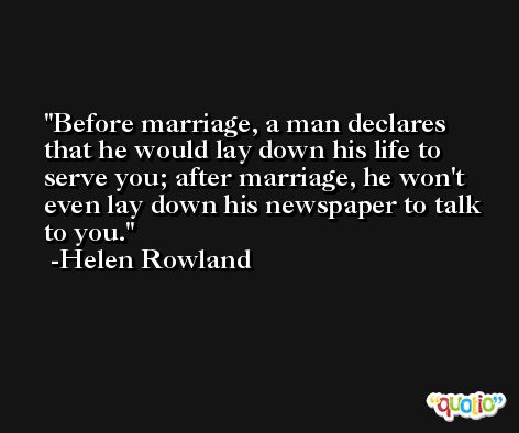 Before marriage, a man declares that he would lay down his life to serve you; after marriage, he won't even lay down his newspaper to talk to you. -Helen Rowland