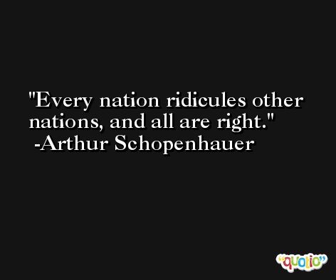 Every nation ridicules other nations, and all are right. -Arthur Schopenhauer