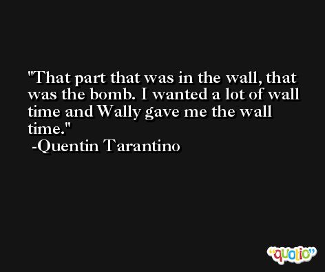 That part that was in the wall, that was the bomb. I wanted a lot of wall time and Wally gave me the wall time. -Quentin Tarantino