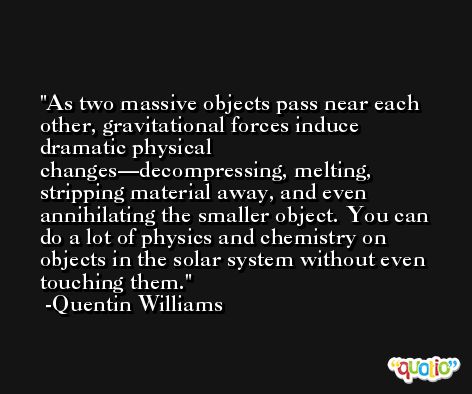 As two massive objects pass near each other, gravitational forces induce dramatic physical changes—decompressing, melting, stripping material away, and even annihilating the smaller object. You can do a lot of physics and chemistry on objects in the solar system without even touching them. -Quentin Williams