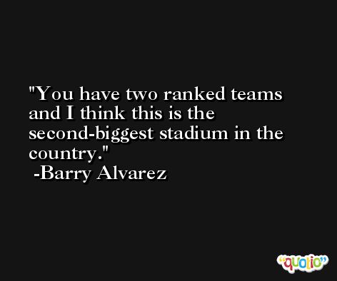 You have two ranked teams and I think this is the second-biggest stadium in the country. -Barry Alvarez
