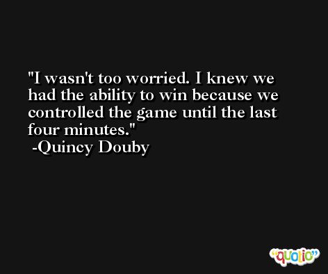 I wasn't too worried. I knew we had the ability to win because we controlled the game until the last four minutes. -Quincy Douby