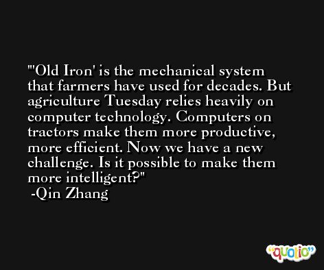 'Old Iron' is the mechanical system that farmers have used for decades. But agriculture Tuesday relies heavily on computer technology. Computers on tractors make them more productive, more efficient. Now we have a new challenge. Is it possible to make them more intelligent? -Qin Zhang