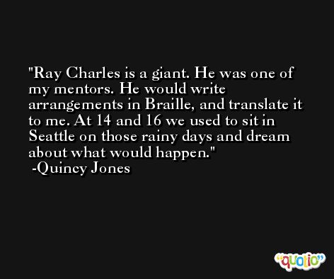Ray Charles is a giant. He was one of my mentors. He would write arrangements in Braille, and translate it to me. At 14 and 16 we used to sit in Seattle on those rainy days and dream about what would happen. -Quincy Jones