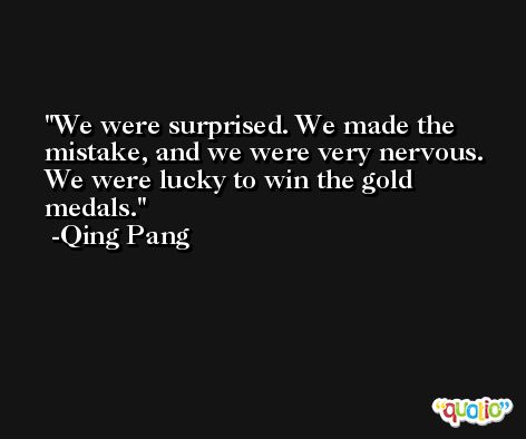 We were surprised. We made the mistake, and we were very nervous. We were lucky to win the gold medals. -Qing Pang
