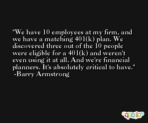 We have 10 employees at my firm, and we have a matching 401(k) plan. We discovered three out of the 10 people were eligible for a 401(k) and weren't even using it at all. And we're financial planners. It's absolutely critical to have. -Barry Armstrong