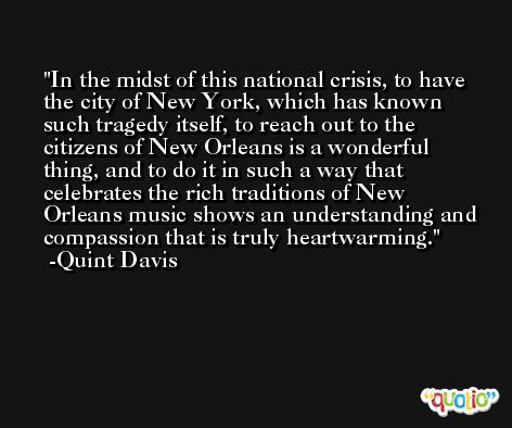 In the midst of this national crisis, to have the city of New York, which has known such tragedy itself, to reach out to the citizens of New Orleans is a wonderful thing, and to do it in such a way that celebrates the rich traditions of New Orleans music shows an understanding and compassion that is truly heartwarming. -Quint Davis