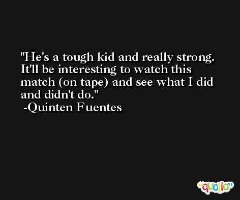 He's a tough kid and really strong. It'll be interesting to watch this match (on tape) and see what I did and didn't do. -Quinten Fuentes