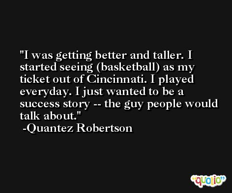 I was getting better and taller. I started seeing (basketball) as my ticket out of Cincinnati. I played everyday. I just wanted to be a success story -- the guy people would talk about. -Quantez Robertson
