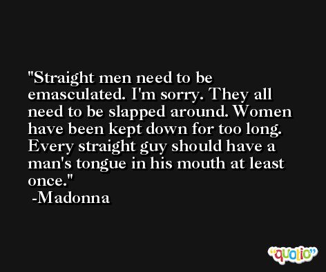Straight men need to be emasculated. I'm sorry. They all need to be slapped around. Women have been kept down for too long. Every straight guy should have a man's tongue in his mouth at least once. -Madonna